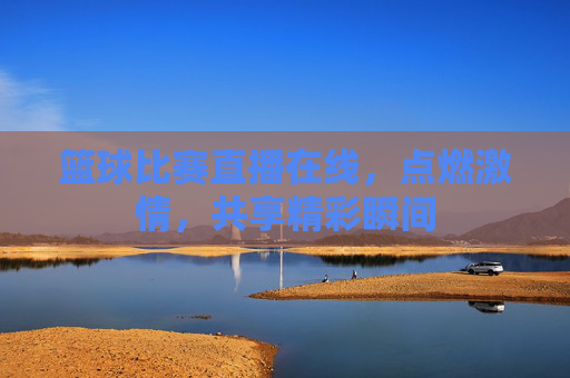 篮球比赛直播在线,点燃激情,共享精彩瞬间 篮球比赛直播在线,点燃激情,共享精彩瞬间