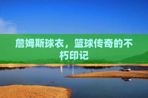 詹姆斯球衣,篮球传奇的不朽印记 詹姆斯球衣,篮球传奇的不朽印记