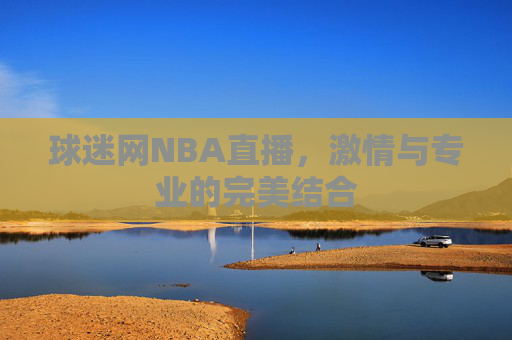 球迷网NBA直播,激情与专业的完美结合 球迷网NBA直播,激情与专业的完美结合