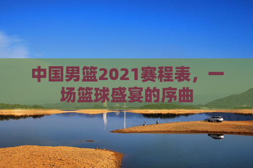 中国男篮2021赛程表，一场篮球盛宴的序曲