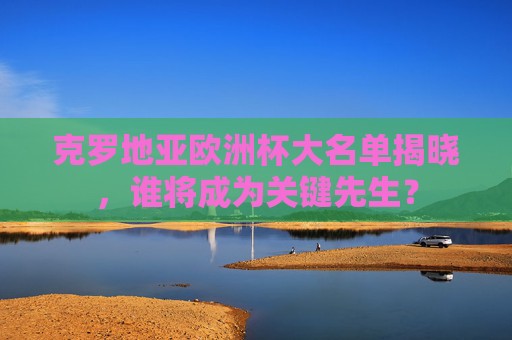 克罗地亚欧洲杯大名单揭晓，谁将成为关键先生？