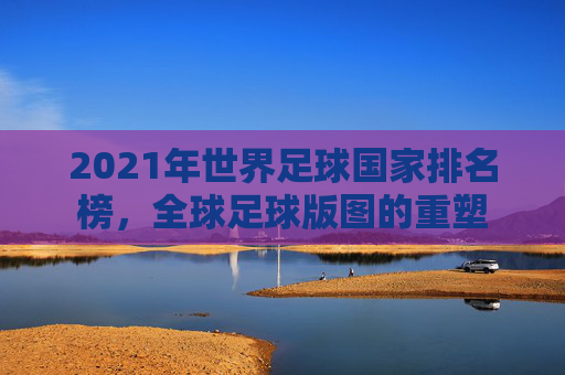 2021年世界足球国家排名榜,全球足球版图的重塑 2021年世界足球国家排名榜,全球足球版图的重塑