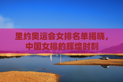 里约奥运会女排名单揭晓，中国女排的辉煌时刻