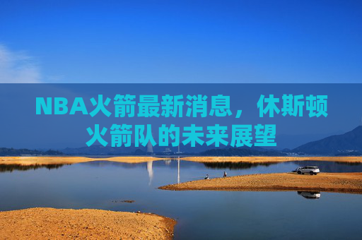 NBA火箭最新消息，休斯顿火箭队的未来展望