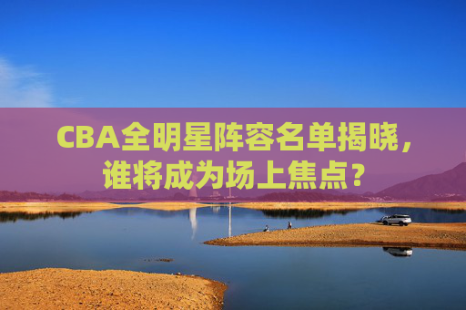 CBA全明星阵容名单揭晓，谁将成为场上焦点？