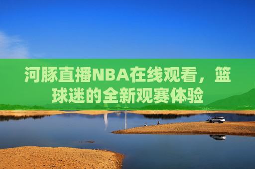河豚直播NBA在线观看，篮球迷的全新观赛体验