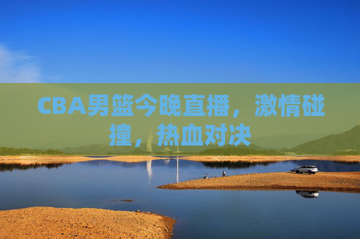 CBA男篮今晚直播，激情碰撞，热血对决
