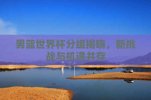 男篮世界杯分组揭晓，新挑战与机遇并存