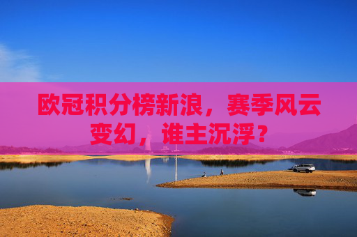 欧冠积分榜新浪,赛季风云变幻,谁主沉浮? 欧冠积分榜新浪,赛季风云变幻,谁主沉浮?
