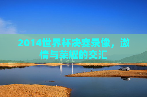 2014世界杯决赛录像，激情与荣耀的交汇