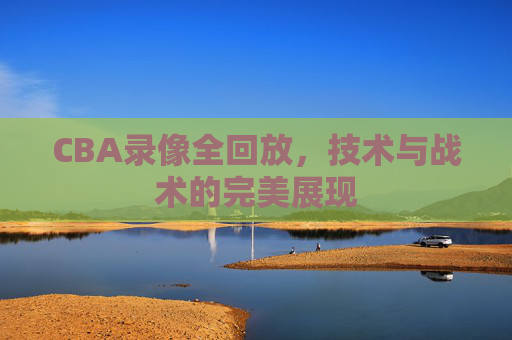 CBA录像全回放,技术与战术的完美展现 CBA录像全回放,技术与战术的完美展现