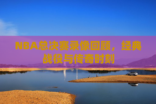 NBA总决赛录像回顾，经典战役与传奇时刻