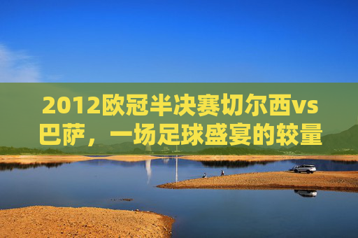 2012欧冠半决赛切尔西vs巴萨，一场足球盛宴的较量