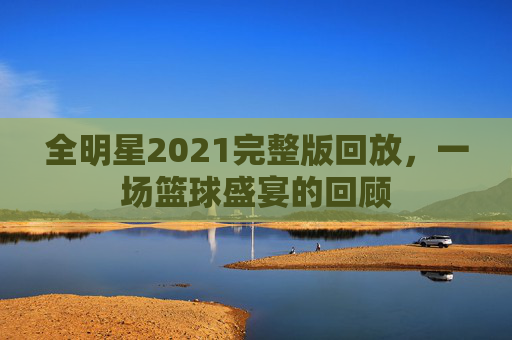 全明星2021完整版回放,一场篮球盛宴的回顾 全明星2021完整版回放,一场篮球盛宴的回顾