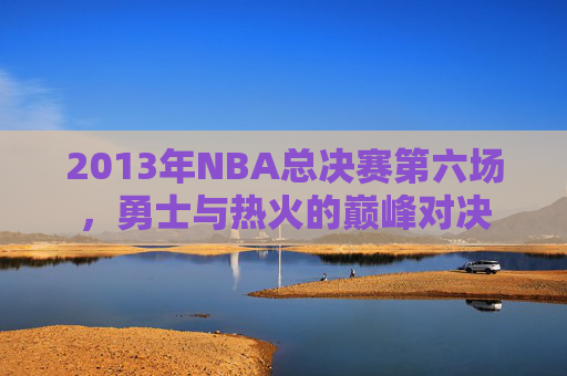 2013年NBA总决赛第六场，勇士与热火的巅峰对决