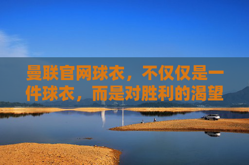 曼联官网球衣,不仅仅是一件球衣,而是对胜利的渴望和荣耀的象征 曼联官网球衣,不仅仅是一件球衣,而是对胜利的渴望和荣耀的象征