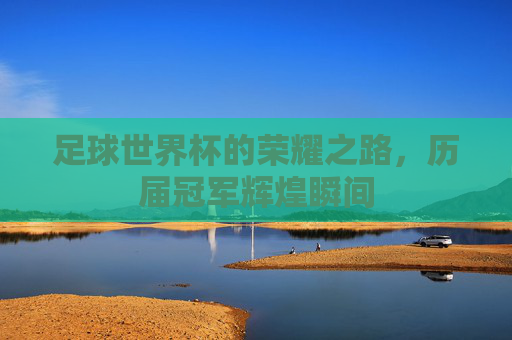 足球世界杯的荣耀之路,历届冠军辉煌瞬间 足球世界杯的荣耀之路,历届冠军辉煌瞬间
