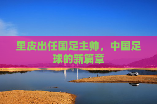 里皮出任国足主帅，中国足球的新篇章