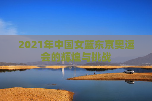 2021年中国女篮东京奥运会的辉煌与挑战