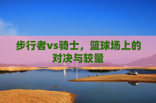 步行者vs骑士,篮球场上的对决与较量 步行者vs骑士,篮球场上的对决与较量