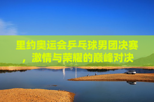 里约奥运会乒乓球男团决赛，激情与荣耀的巅峰对决
