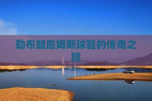 勒布朗詹姆斯球鞋的传奇之旅