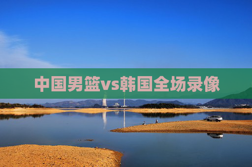中国男篮vs韩国全场录像 中国男篮vs韩国全场录像