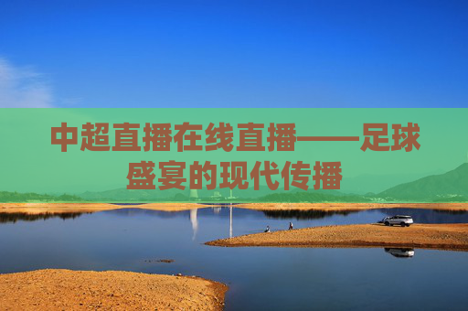 中超直播在线直播——足球盛宴的现代传播 中超直播在线直播——足球盛宴的现代传播