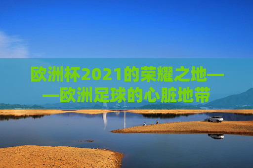 欧洲杯2021的荣耀之地——欧洲足球的心脏地带 欧洲杯2021的荣耀之地——欧洲足球的心脏地带