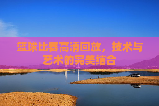 篮球比赛高清回放，技术与艺术的完美结合