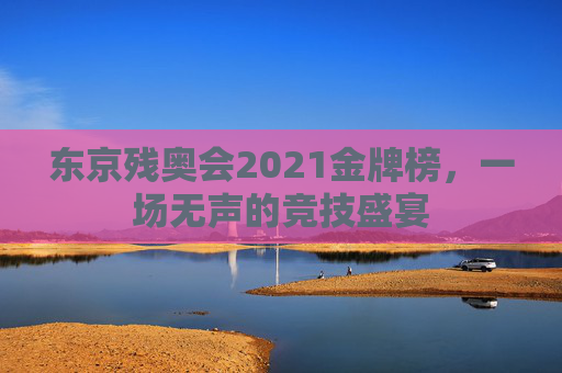 东京残奥会2021金牌榜，一场无声的竞技盛宴