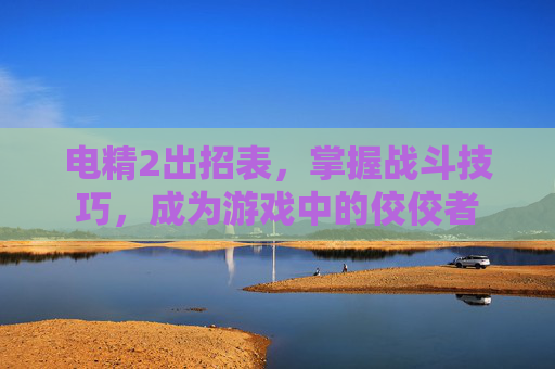 电精2出招表，掌握战斗技巧，成为游戏中的佼佼者