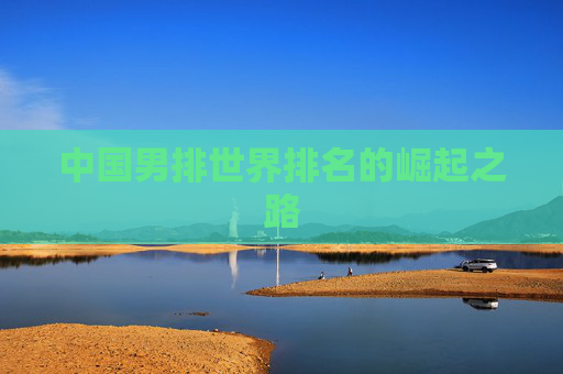 中国男排世界排名的崛起之路 中国男排世界排名的崛起之路