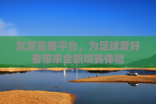 女足直播平台，为足球爱好者带来全新观赛体验