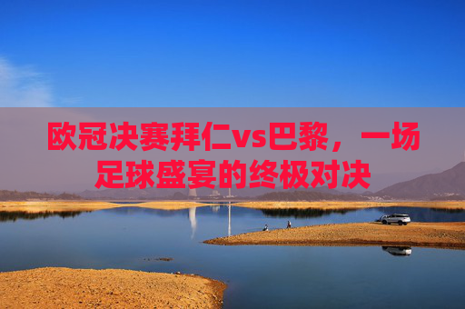 欧冠决赛拜仁vs巴黎，一场足球盛宴的终极对决