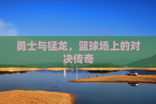勇士与猛龙，篮球场上的对决传奇