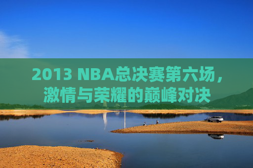 2013 NBA总决赛第六场,激情与荣耀的巅峰对决 2013 NBA总决赛第六场,激情与荣耀的巅峰对决