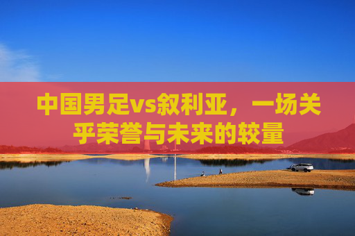 中国男足vs叙利亚，一场关乎荣誉与未来的较量