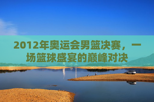 2012年奥运会男篮决赛,一场篮球盛宴的巅峰对决 2012年奥运会男篮决赛,一场篮球盛宴的巅峰对决