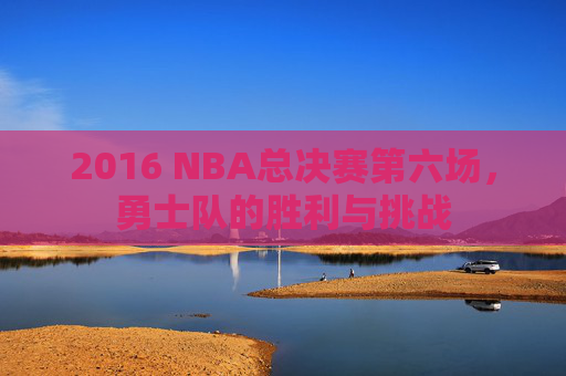 2016 NBA总决赛第六场，勇士队的胜利与挑战