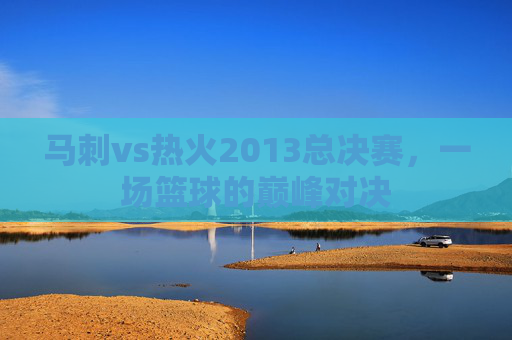 马刺vs热火2013总决赛，一场篮球的巅峰对决