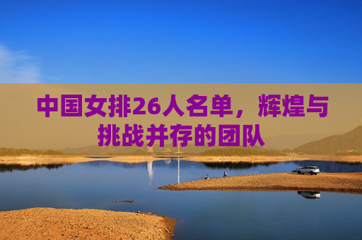 中国女排26人名单,辉煌与挑战并存的团队 中国女排26人名单,辉煌与挑战并存的团队