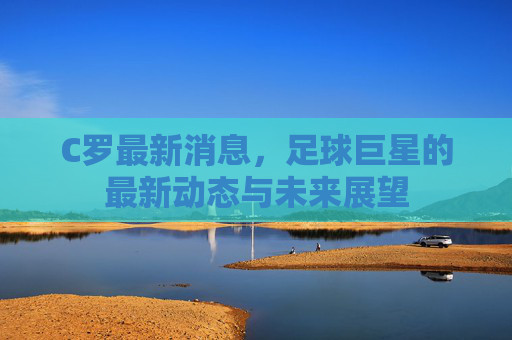 C罗最新消息,足球巨星的最新动态与未来展望 C罗最新消息,足球巨星的最新动态与未来展望