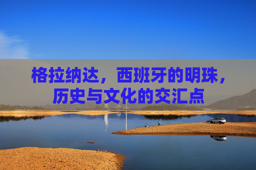 格拉纳达，西班牙的明珠，历史与文化的交汇点
