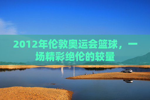 2012年伦敦奥运会篮球，一场精彩绝伦的较量