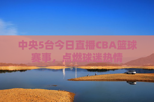 中央5台今日直播CBA篮球赛事,点燃球迷热情 中央5台今日直播CBA篮球赛事,点燃球迷热情