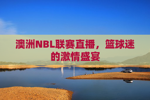 澳洲NBL联赛直播，篮球迷的激情盛宴