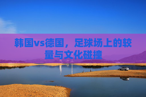 韩国vs德国,足球场上的较量与文化碰撞 韩国vs德国,足球场上的较量与文化碰撞