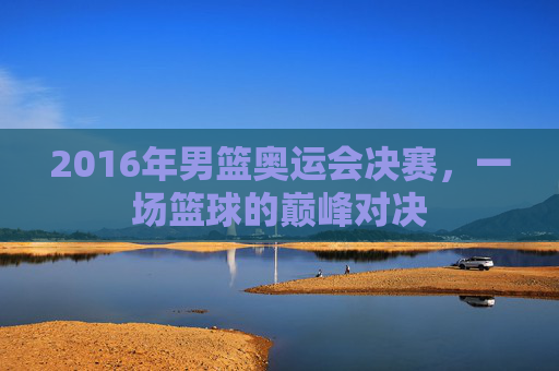 2016年男篮奥运会决赛，一场篮球的巅峰对决