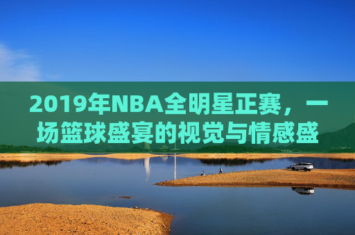 2019年NBA全明星正赛,一场篮球盛宴的视觉与情感盛宴 2019年NBA全明星正赛,一场篮球盛宴的视觉与情感盛宴